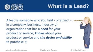 What is a Lead? 
A lead is someone who you find - or attract - 
in a company, business, industry or 
organization that has a need for your 
product or service, knows about your 
product or service and the desire and ability 
to purchase it. 
LinkedIntoBusiness.com Viveka von Rosen @LinkedInExpert 
 