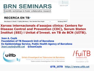 Joan A. Caylà
Foundation of TB Research Unit of Barcelona
Ex-Epidemiology Service, Public Health Agency of Barcelona
Joan.cayla@uitb.cat @JoanCayla
@TB_UITB http://www.uitb.cat
Xarxes internacionals d’assajos clínics: Centers for
Disease Control and Prevention (CDC), Serum Staten
Institut (SSI) i Unitat d’Invest. en TB de BCN (UITB).
 