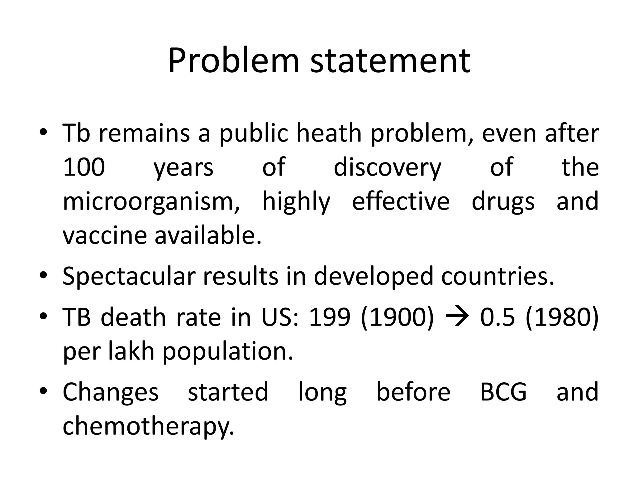 Problem statement
• Tb remains a public heath problem, even after
  100     years     of    discovery   of      the
  microorganism, highly effective drugs and
  vaccine available.
• Spectacular results in developed countries.
• TB death rate in US: 199 (1900)  0.5 (1980)
  per lakh population.
• Changes started long before BCG and
  chemotherapy.
 
