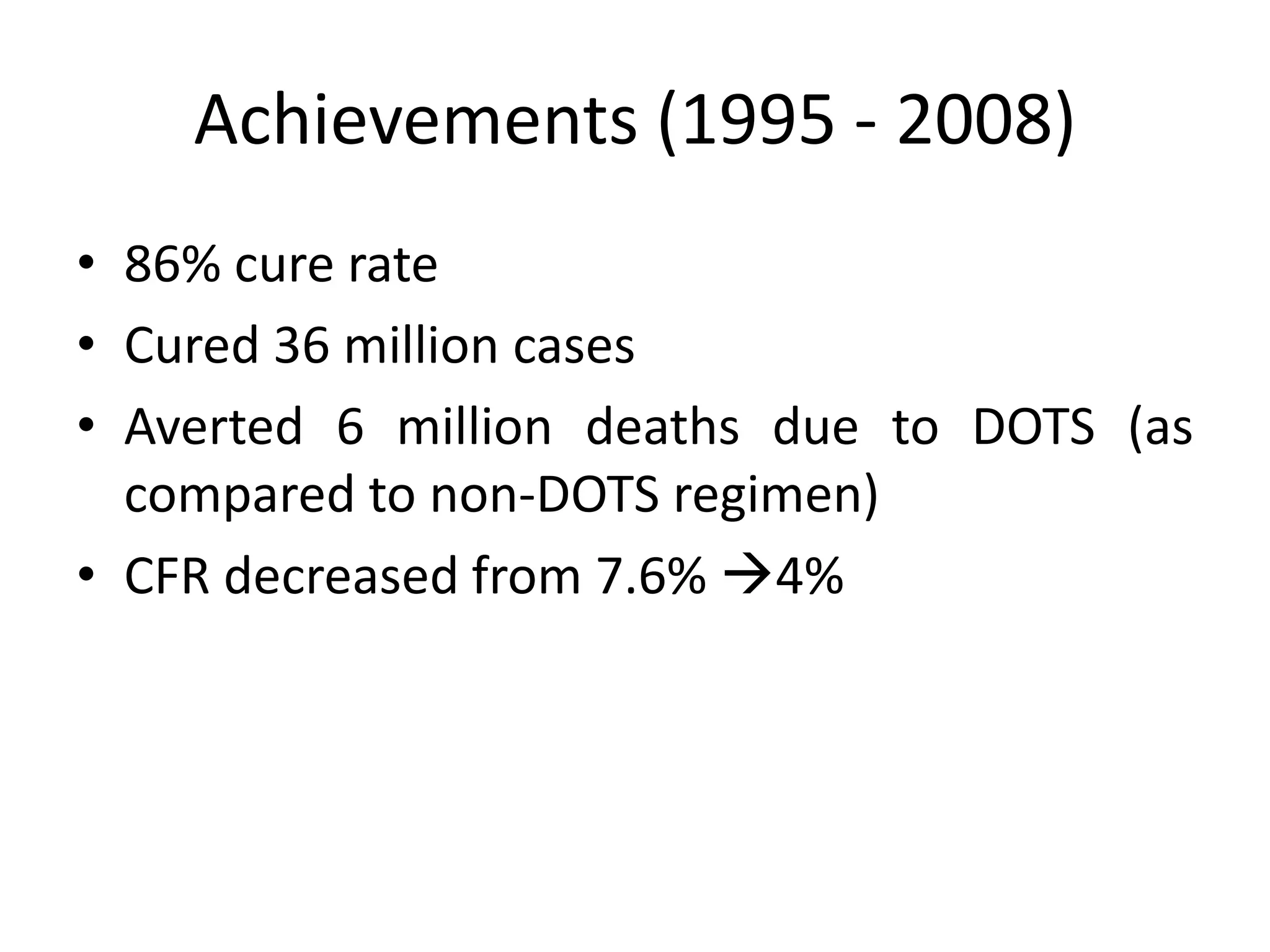 Achievements (1995 - 2008)
• 86% cure rate
• Cured 36 million cases
• Averted 6 million deaths due to DOTS (as
  compared to non-DOTS regimen)
• CFR decreased from 7.6% 4%
 