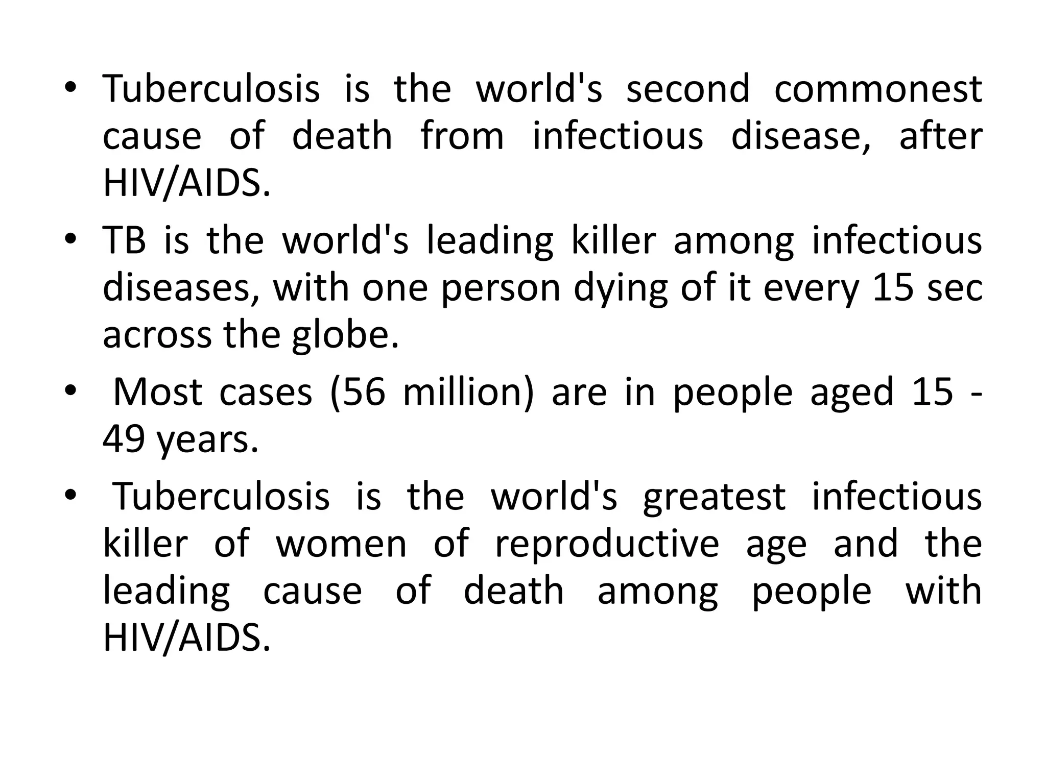 • Tuberculosis is the world's second commonest
  cause of death from infectious disease, after
  HIV/AIDS.
• TB is the world's leading killer among infectious
  diseases, with one person dying of it every 15 sec
  across the globe.
• Most cases (56 million) are in people aged 15 -
  49 years.
• Tuberculosis is the world's greatest infectious
  killer of women of reproductive age and the
  leading cause of death among people with
  HIV/AIDS.
 