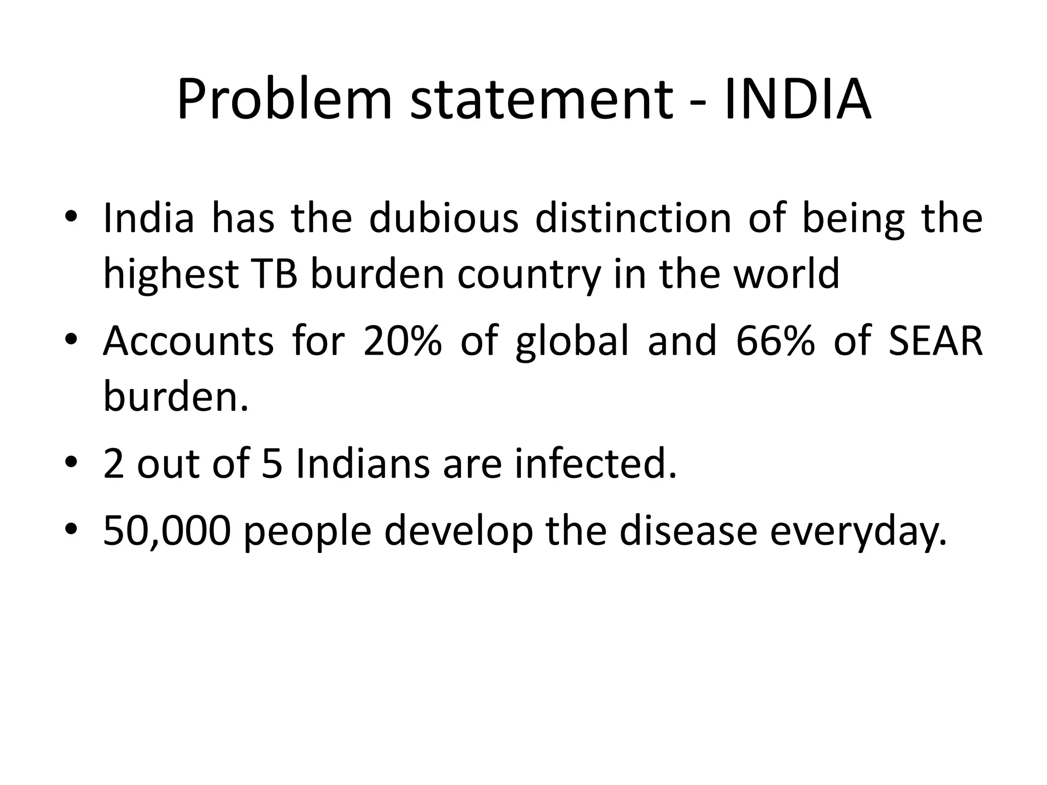 Problem statement - INDIA
• India has the dubious distinction of being the
  highest TB burden country in the world
• Accounts for 20% of global and 66% of SEAR
  burden.
• 2 out of 5 Indians are infected.
• 50,000 people develop the disease everyday.
 