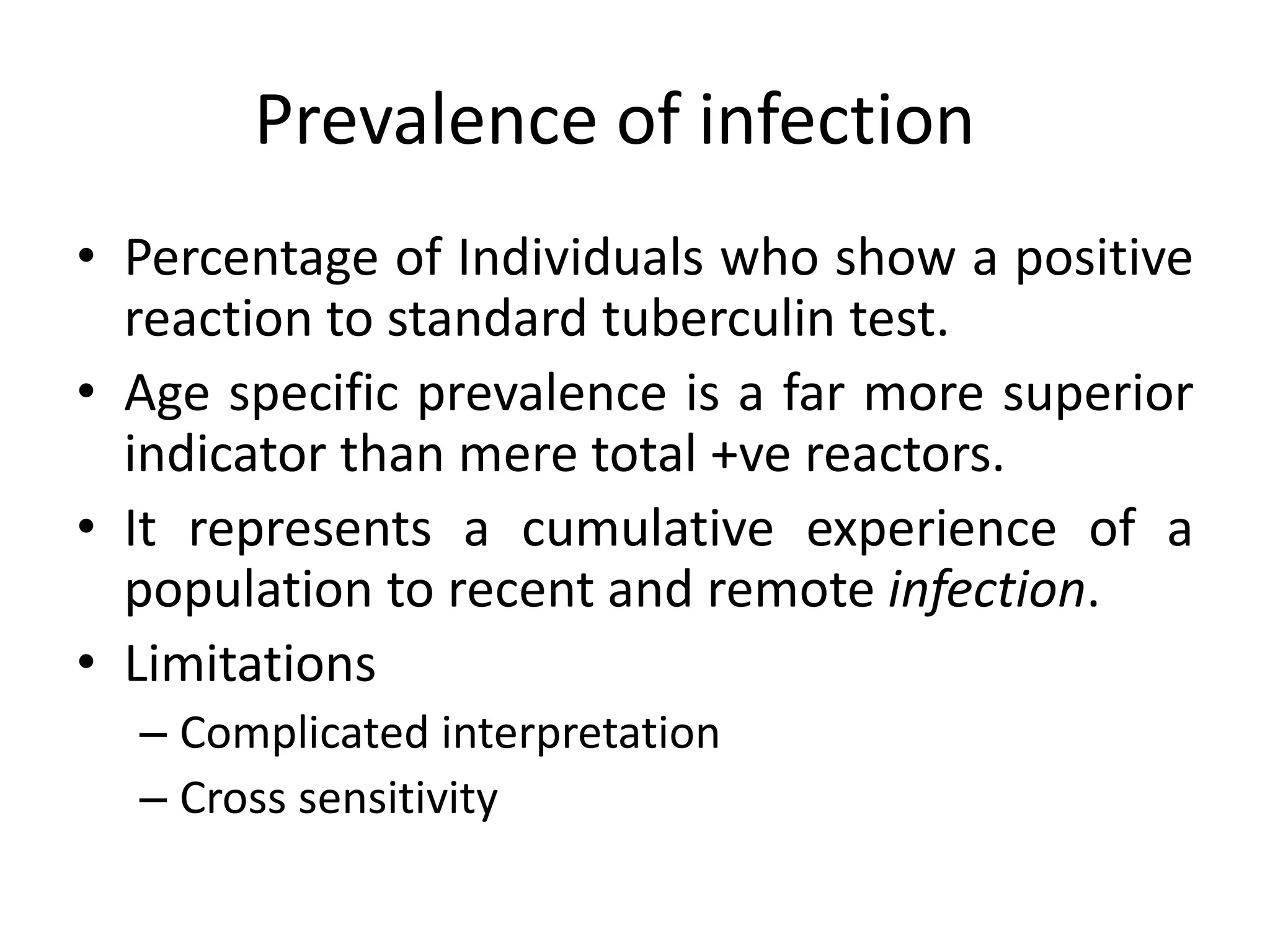 Prevalence of infection
• Percentage of Individuals who show a positive
  reaction to standard tuberculin test.
• Age specific prevalence is a far more superior
  indicator than mere total +ve reactors.
• It represents a cumulative experience of a
  population to recent and remote infection.
• Limitations
  – Complicated interpretation
  – Cross sensitivity
 