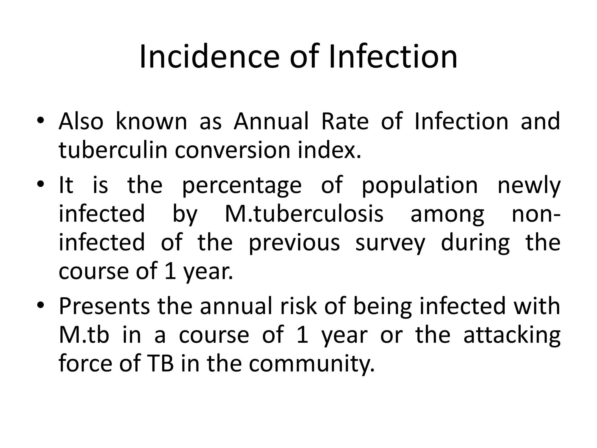 Incidence of Infection
• Also known as Annual Rate of Infection and
  tuberculin conversion index.
• It is the percentage of population newly
  infected by M.tuberculosis among non-
  infected of the previous survey during the
  course of 1 year.
• Presents the annual risk of being infected with
  M.tb in a course of 1 year or the attacking
  force of TB in the community.
 