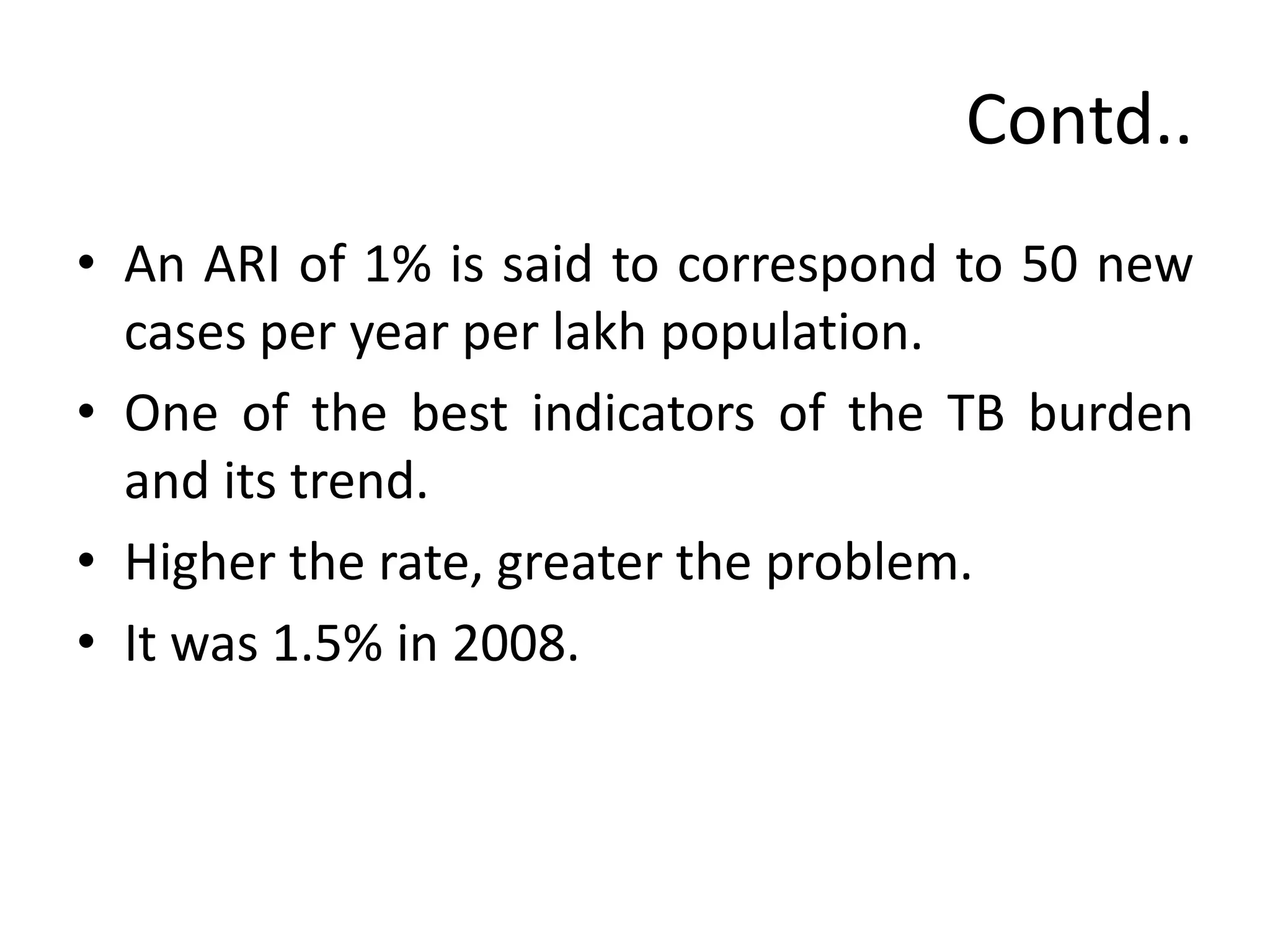 Contd..
• An ARI of 1% is said to correspond to 50 new
  cases per year per lakh population.
• One of the best indicators of the TB burden
  and its trend.
• Higher the rate, greater the problem.
• It was 1.5% in 2008.
 
