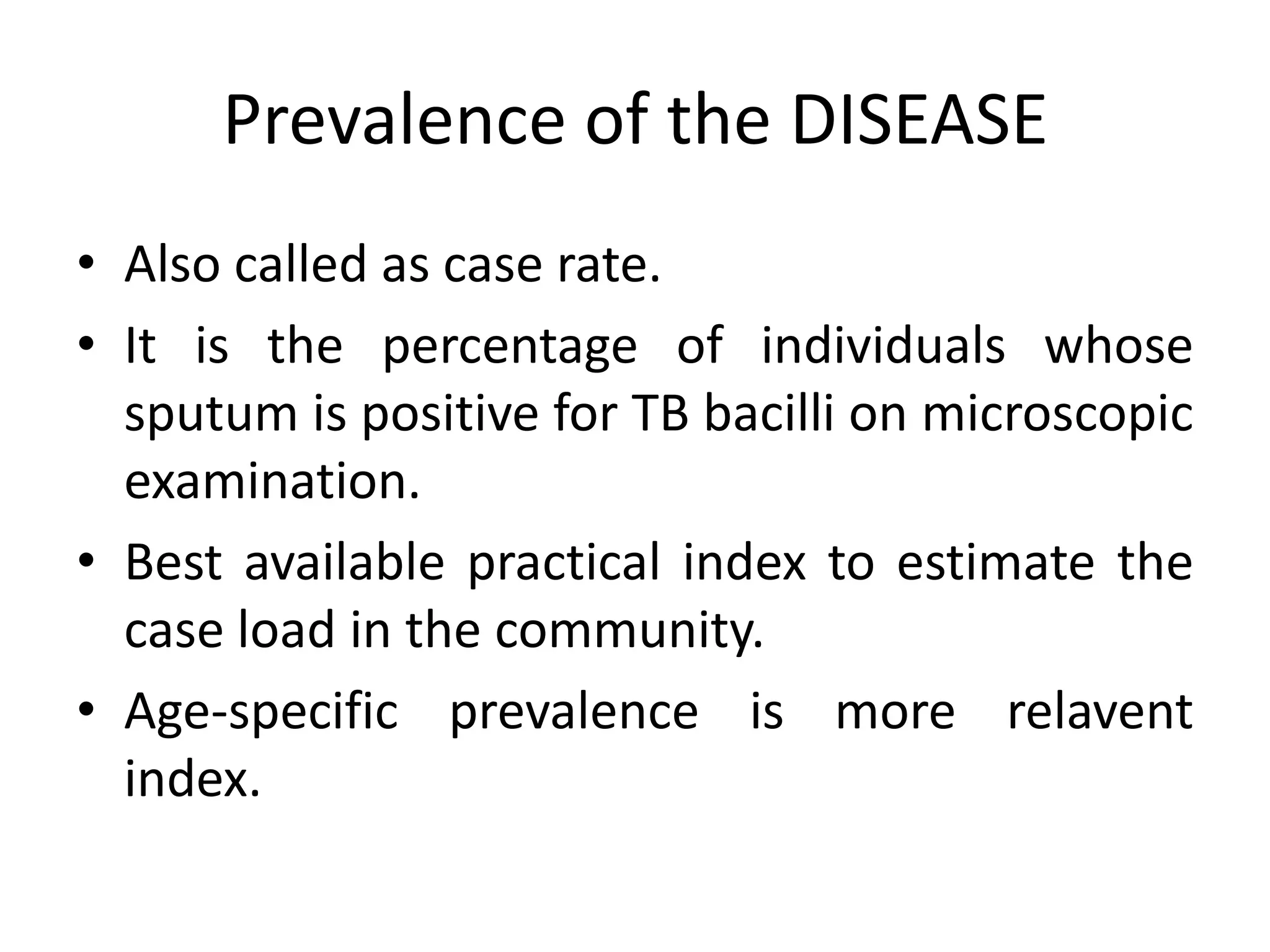 Prevalence of the DISEASE
• Also called as case rate.
• It is the percentage of individuals whose
  sputum is positive for TB bacilli on microscopic
  examination.
• Best available practical index to estimate the
  case load in the community.
• Age-specific prevalence is more relavent
  index.
 