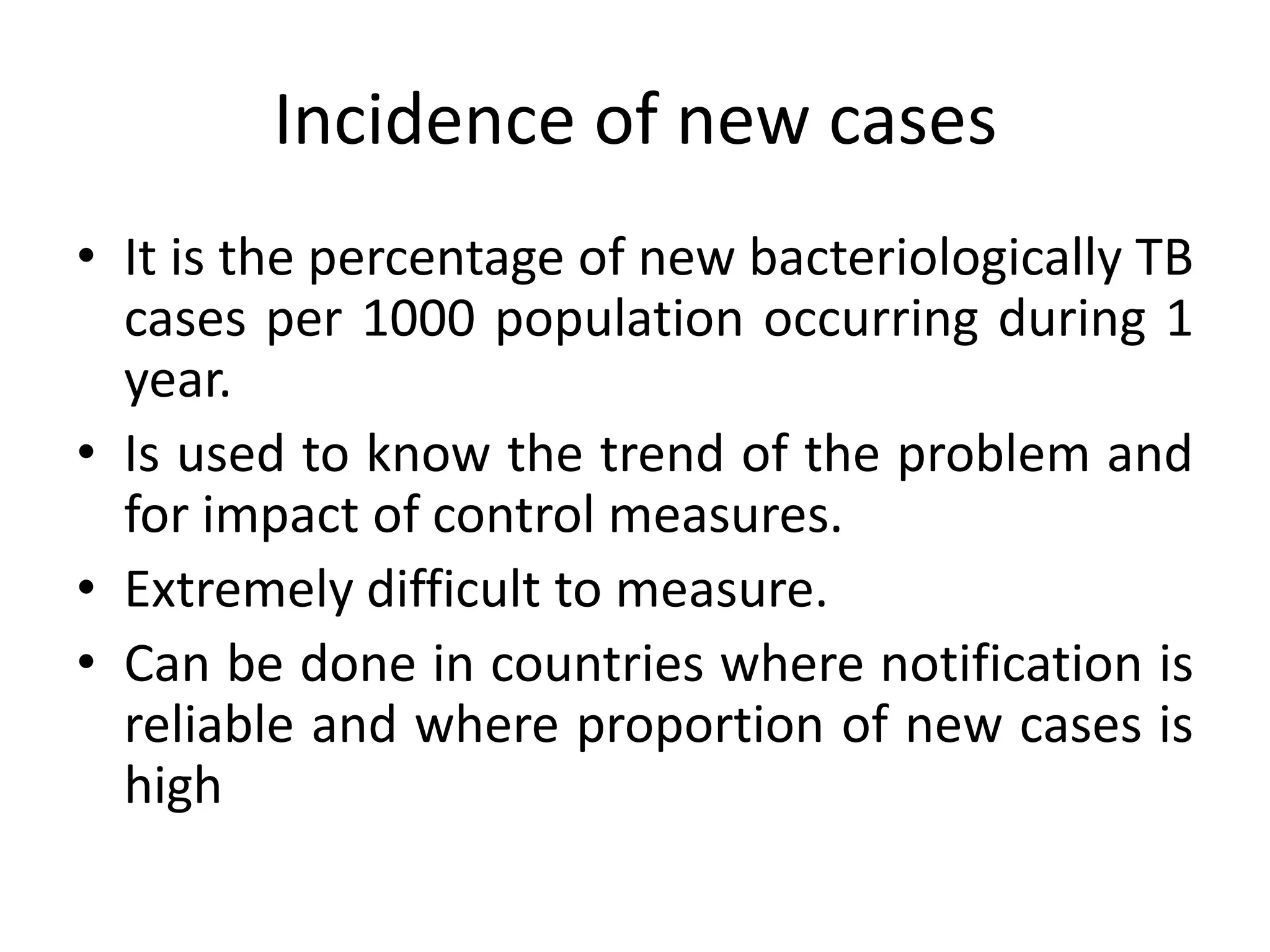 Incidence of new cases
• It is the percentage of new bacteriologically TB
  cases per 1000 population occurring during 1
  year.
• Is used to know the trend of the problem and
  for impact of control measures.
• Extremely difficult to measure.
• Can be done in countries where notification is
  reliable and where proportion of new cases is
  high
 