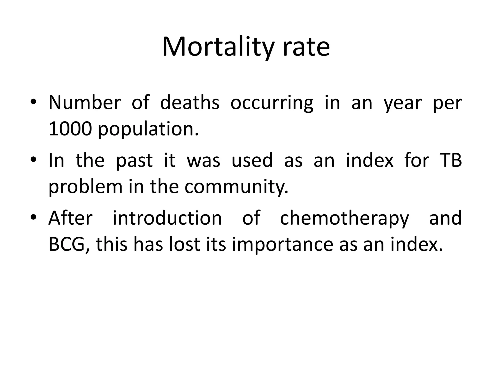 Mortality rate
• Number of deaths occurring in an year per
  1000 population.
• In the past it was used as an index for TB
  problem in the community.
• After introduction of chemotherapy and
  BCG, this has lost its importance as an index.
 