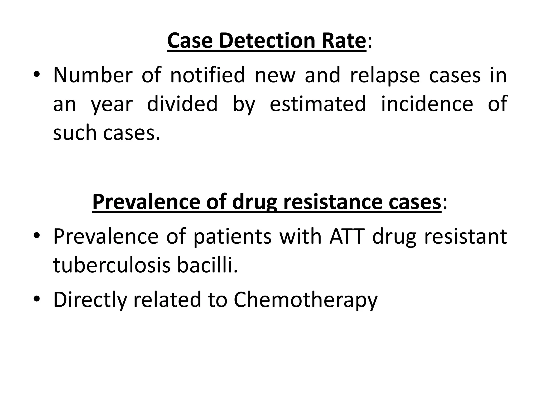 Case Detection Rate:
• Number of notified new and relapse cases in
  an year divided by estimated incidence of
  such cases.

      Prevalence of drug resistance cases:
• Prevalence of patients with ATT drug resistant
  tuberculosis bacilli.
• Directly related to Chemotherapy
 