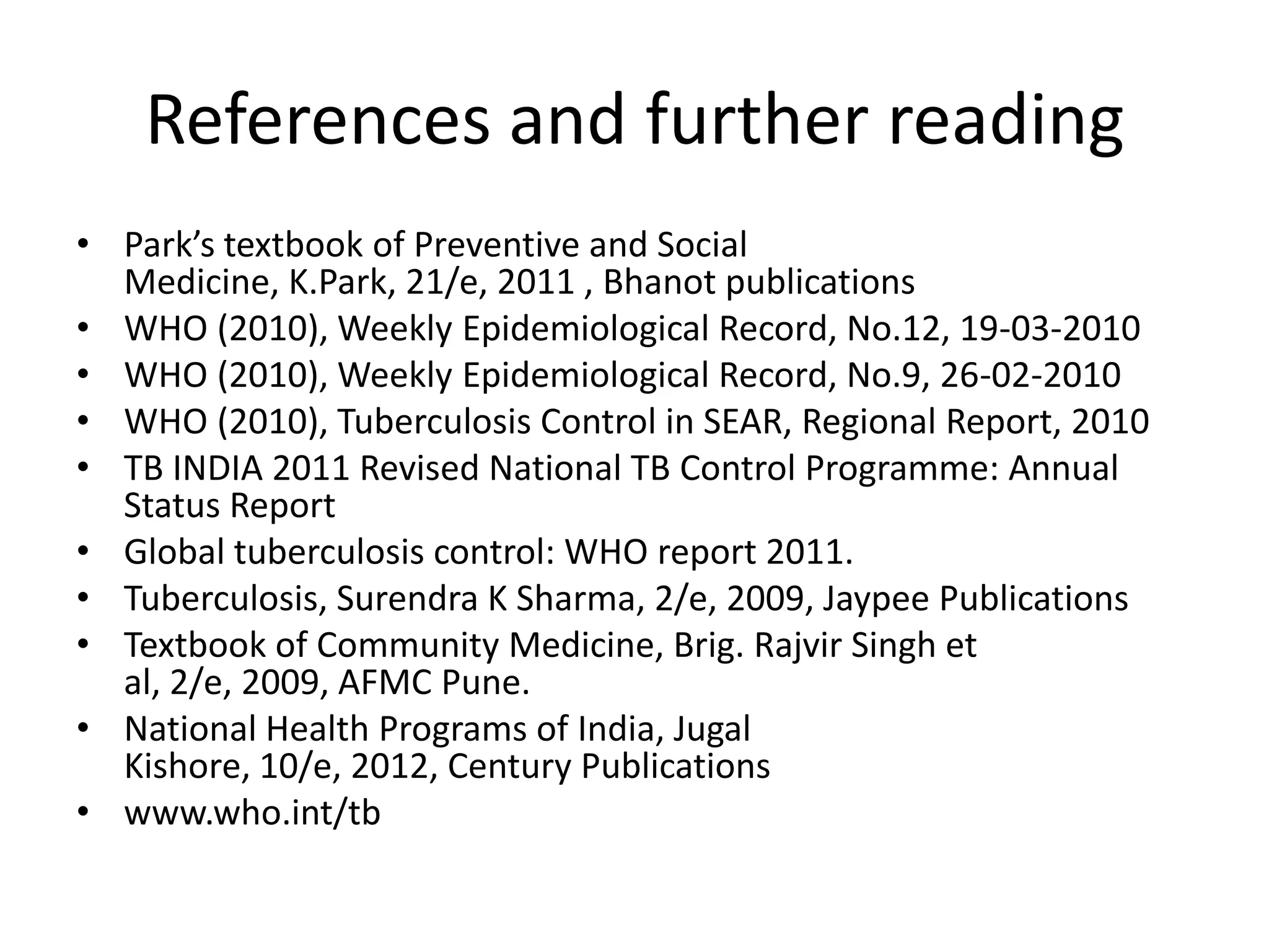References and further reading
• Park’s textbook of Preventive and Social
  Medicine, K.Park, 21/e, 2011 , Bhanot publications
• WHO (2010), Weekly Epidemiological Record, No.12, 19-03-2010
• WHO (2010), Weekly Epidemiological Record, No.9, 26-02-2010
• WHO (2010), Tuberculosis Control in SEAR, Regional Report, 2010
• TB INDIA 2011 Revised National TB Control Programme: Annual
  Status Report
• Global tuberculosis control: WHO report 2011.
• Tuberculosis, Surendra K Sharma, 2/e, 2009, Jaypee Publications
• Textbook of Community Medicine, Brig. Rajvir Singh et
  al, 2/e, 2009, AFMC Pune.
• National Health Programs of India, Jugal
  Kishore, 10/e, 2012, Century Publications
• www.who.int/tb
 