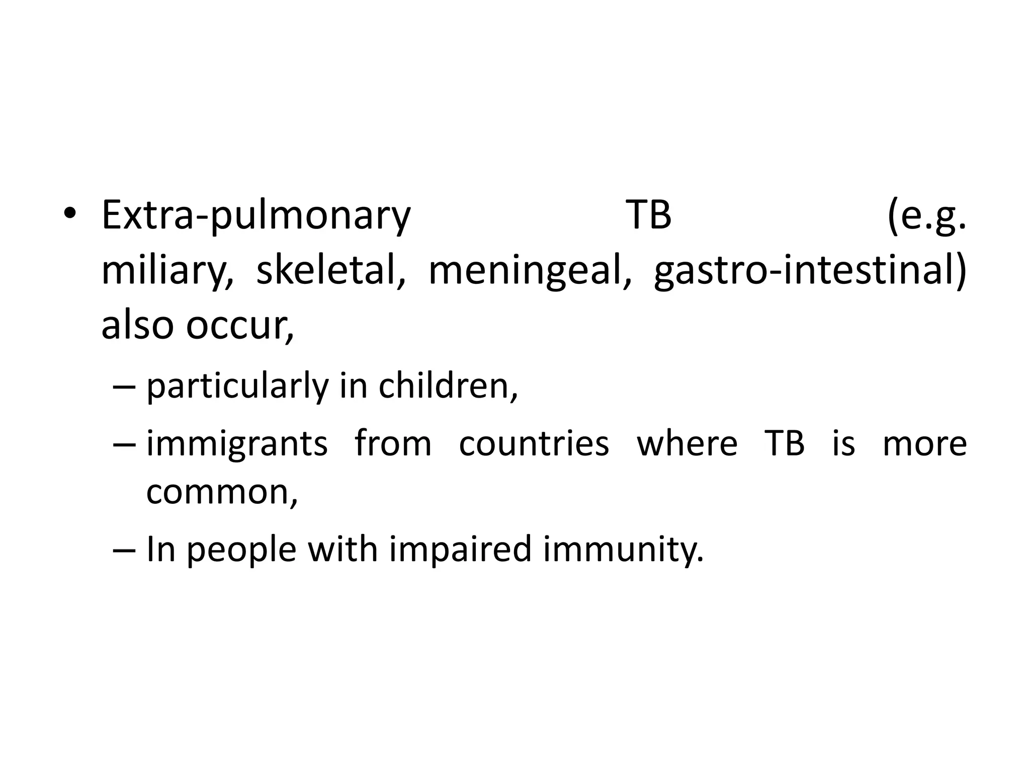 • Extra-pulmonary             TB             (e.g.
  miliary, skeletal, meningeal, gastro-intestinal)
  also occur,
  – particularly in children,
  – immigrants from countries where TB is more
    common,
  – In people with impaired immunity.
 