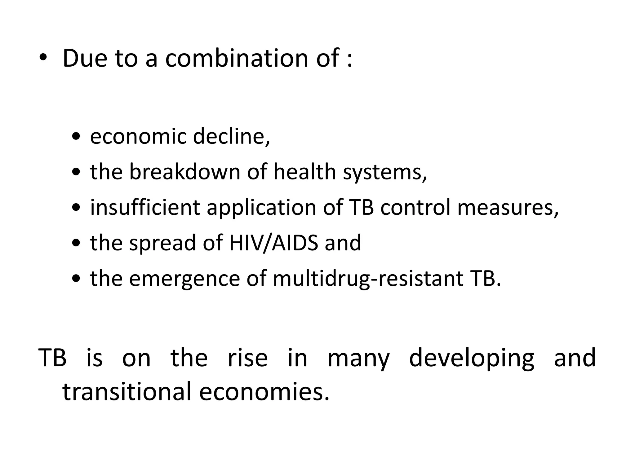 • Due to a combination of :

  •   economic decline,
  •   the breakdown of health systems,
  •   insufficient application of TB control measures,
  •   the spread of HIV/AIDS and
  •   the emergence of multidrug-resistant TB.


TB is on the rise in many developing and
  transitional economies.
 