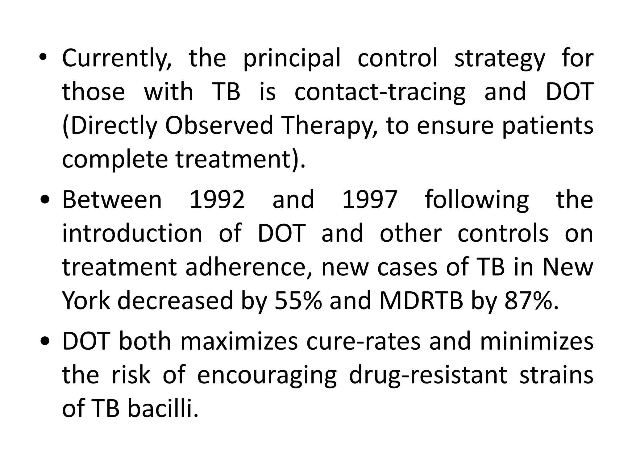• Currently, the principal control strategy for
  those with TB is contact-tracing and DOT
  (Directly Observed Therapy, to ensure patients
  complete treatment).
• Between 1992 and 1997 following the
  introduction of DOT and other controls on
  treatment adherence, new cases of TB in New
  York decreased by 55% and MDRTB by 87%.
• DOT both maximizes cure-rates and minimizes
  the risk of encouraging drug-resistant strains
  of TB bacilli.
 