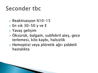    Reaktivasyon %10-15
   En sık 30-50 y ve E
   YavaĢ geliĢim
   Öksürük, balgam, subfebril ateĢ, gece
    terlemesi, kilo kaybı, halsizlik
   Hemoptizi veya plöretik ağrı Ģiddetli
    hastalıkta
 