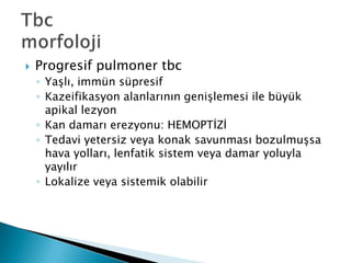    Progresif pulmoner tbc
    ◦ YaĢlı, immün süpresif
    ◦ Kazeifikasyon alanlarının geniĢlemesi ile büyük
      apikal lezyon
    ◦ Kan damarı erezyonu: HEMOPTĠZĠ
    ◦ Tedavi yetersiz veya konak savunması bozulmuĢsa
      hava yolları, lenfatik sistem veya damar yoluyla
      yayılır
    ◦ Lokalize veya sistemik olabilir
 