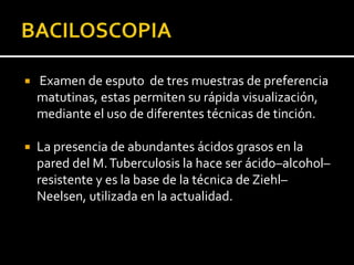    Examen de esputo de tres muestras de preferencia
    matutinas, estas permiten su rápida visualización,
    mediante el uso de diferentes técnicas de tinción.

   La presencia de abundantes ácidos grasos en la
    pared del M. Tuberculosis la hace ser ácido–alcohol–
    resistente y es la base de la técnica de Ziehl–
    Neelsen, utilizada en la actualidad.
 