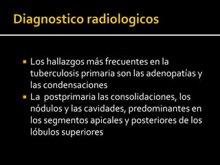    Los hallazgos más frecuentes en la
    tuberculosis primaria son las adenopatías y
    las condensaciones
   La postprimaria las consolidaciones, los
    nódulos y las cavidades, predominantes en
    los segmentos apicales y posteriores de los
    lóbulos superiores
 