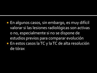    En algunos casos, sin embargo, es muy difícil
    valorar si las lesiones radiológicas son activas
    o no, especialmente si no se dispone de
    estudios previos para comparar evolución
   En estos casos la TC y la TC de alta resolución
    de tórax
 