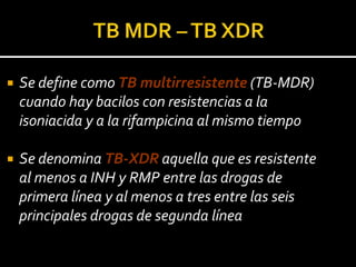    Se define como TB multirresistente (TB-MDR)
    cuando hay bacilos con resistencias a la
    isoniacida y a la rifampicina al mismo tiempo

   Se denomina TB-XDR aquella que es resistente
    al menos a INH y RMP entre las drogas de
    primera línea y al menos a tres entre las seis
    principales drogas de segunda línea
 