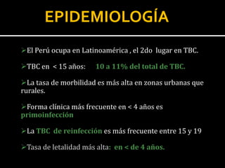 EPIDEMIOLOGÍA
El Perú ocupa en Latinoamérica , el 2do lugar en TBC.

TBC en < 15 años:    10 a 11% del total de TBC.

La tasa de morbilidad es más alta en zonas urbanas que
rurales.

Forma clínica más frecuente en < 4 años es
primoinfección

La TBC de reinfección es más frecuente entre 15 y 19

Tasa de letalidad más alta: en < de 4 años.
 
