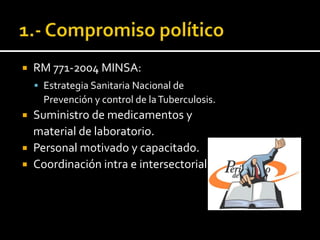    RM 771-2004 MINSA:
     Estrategia Sanitaria Nacional de
      Prevención y control de la Tuberculosis.
 Suministro de medicamentos y
  material de laboratorio.
 Personal motivado y capacitado.
 Coordinación intra e intersectorial.
 