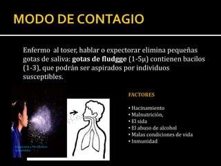 Enfermo al toser, hablar o expectorar elimina pequeñas
     gotas de saliva: gotas de fludgge (1-5µ) contienen bacilos
     (1-3), que podrán ser aspirados por individuos
     susceptibles.

                                      FACTORES

                                      • Hacinamiento
                                      • Malnutrición,
                                      • El sida
                                      • El abuso de alcohol
                                      • Malas condiciones de vida
                                      • Inmunidad
Evaporarse y Permanecer
suspendidas
 