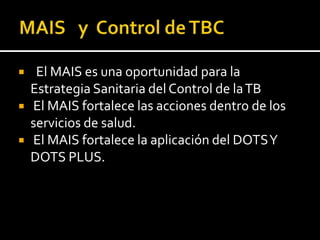     El MAIS es una oportunidad para la
    Estrategia Sanitaria del Control de la TB
   El MAIS fortalece las acciones dentro de los
    servicios de salud.
   El MAIS fortalece la aplicación del DOTS Y
    DOTS PLUS.
 