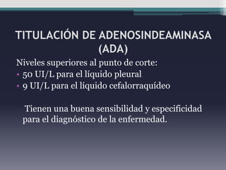 TITULACIÓN DE ADENOSINDEAMINASA
              (ADA)
Niveles superiores al punto de corte:
• 50 UI/L para el líquido pleural
• 9 UI/L para el líquido cefalorraquídeo

 Tienen una buena sensibilidad y especificidad
 para el diagnóstico de la enfermedad.
 