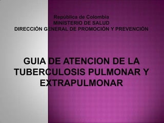 República de Colombia
             MINISTERIO DE SALUD
DIRECCIÓN GENERAL DE PROMOCIÓN Y PREVENCIÓN




  GUIA DE ATENCION DE LA
TUBERCULOSIS PULMONAR Y
     EXTRAPULMONAR
 