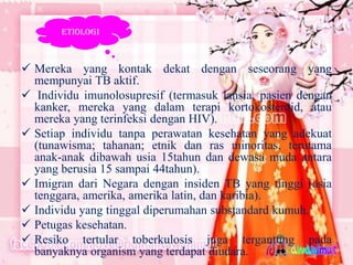 ETIOLOGI

 Mereka yang kontak dekat dengan seseorang yang
mempunyai TB aktif.
 Individu imunolosupresif (termasuk lansia, pasien dengan
kanker, mereka yang dalam terapi kortokosteroid, atau
mereka yang terinfeksi dengan HIV).
 Setiap individu tanpa perawatan kesehatan yang adekuat
(tunawisma; tahanan; etnik dan ras minoritas, terutama
anak-anak dibawah usia 15tahun dan dewasa muda antara
yang berusia 15 sampai 44tahun).
 Imigran dari Negara dengan insiden TB yang tinggi (asia
tenggara, amerika, amerika latin, dan karibia).
 Individu yang tinggal diperumahan substandard kumuh.
 Petugas kesehatan.
 Resiko tertular toberkulosis juga tergantung pada
banyaknya organism yang terdapat diudara.

 