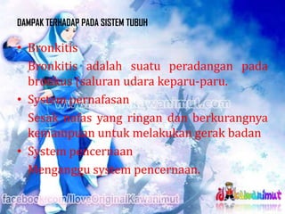 DAMPAK TERHADAP PADA SISTEM TUBUH

• Bronkitis
Bronkitis adalah suatu peradangan pada
bronkus (saluran udara keparu-paru.
• System pernafasan
Sesak nafas yang ringan dan berkurangnya
kemampuan untuk melakukan gerak badan
• System pencernaan
Menganggu system pencernaan.

 