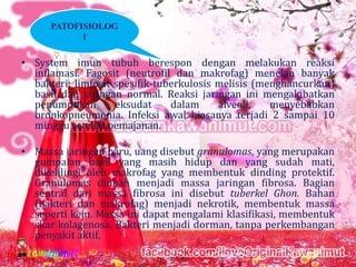 PATOFISIOLOG
I

• System imun tubuh berespon dengan melakukan reaksi
inflamasi. Fagosit (neutrofil dan makrofag) menelan banyak
bakteri; limfosit spesifik-tuberkulosis melisis (menghancurkan)
basil dan jaringan normal. Reaksi jaringan ini mengakibatkan
penumpukan
eksudat
dalam
alveoli,
menyebabkan
bronkopneumonia. Infeksi awal biasanya terjadi 2 sampai 10
minggu setelah pemajanan.

• Massa jaringan paru, uang disebut granulomas, yang merupakan
gumpalan basil yang masih hidup dan yang sudah mati,
dikelilingi oleh makrofag yang membentuk dinding protektif.
Granulomas diubah menjadi massa jaringan fibrosa. Bagian
sentral dari massa fibrosa ini disebut tuberkel Ghon. Bahan
(bakteri dan makrofag) menjadi nekrotik, membentuk massa
seperti keju. Massa ini dapat mengalami klasifikasi, membentuk
skar kolagenosa. Bakteri menjadi dorman, tanpa perkembangan
penyakit aktif.

 