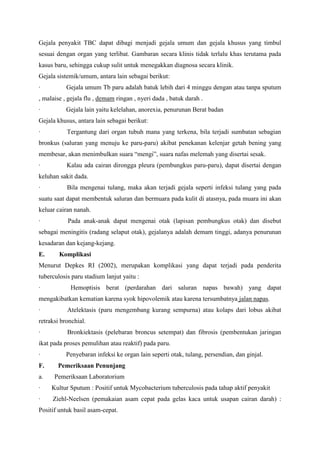 Gejala penyakit TBC dapat dibagi menjadi gejala umum dan gejala khusus yang timbul
sesuai dengan organ yang terlibat. Gambaran secara klinis tidak terlalu khas terutama pada
kasus baru, sehingga cukup sulit untuk menegakkan diagnosa secara klinik.
Gejala sistemik/umum, antara lain sebagai berikut:
· Gejala umum Tb paru adalah batuk lebih dari 4 minggu dengan atau tanpa sputum
, malaise , gejala flu , demam ringan , nyeri dada , batuk darah .
· Gejala lain yaitu kelelahan, anorexia, penurunan Berat badan
Gejala khusus, antara lain sebagai berikut:
· Tergantung dari organ tubuh mana yang terkena, bila terjadi sumbatan sebagian
bronkus (saluran yang menuju ke paru-paru) akibat penekanan kelenjar getah bening yang
membesar, akan menimbulkan suara “mengi”, suara nafas melemah yang disertai sesak.
· Kalau ada cairan dirongga pleura (pembungkus paru-paru), dapat disertai dengan
keluhan sakit dada.
· Bila mengenai tulang, maka akan terjadi gejala seperti infeksi tulang yang pada
suatu saat dapat membentuk saluran dan bermuara pada kulit di atasnya, pada muara ini akan
keluar cairan nanah.
· Pada anak-anak dapat mengenai otak (lapisan pembungkus otak) dan disebut
sebagai meningitis (radang selaput otak), gejalanya adalah demam tinggi, adanya penurunan
kesadaran dan kejang-kejang.
E. Komplikasi
Menurut Depkes RI (2002), merupakan komplikasi yang dapat terjadi pada penderita
tuberculosis paru stadium lanjut yaitu :
· Hemoptisis berat (perdarahan dari saluran napas bawah) yang dapat
mengakibatkan kematian karena syok hipovolemik atau karena tersumbatnya jalan napas.
· Atelektasis (paru mengembang kurang sempurna) atau kolaps dari lobus akibat
retraksi bronchial.
· Bronkiektasis (pelebaran broncus setempat) dan fibrosis (pembentukan jaringan
ikat pada proses pemulihan atau reaktif) pada paru.
· Penyebaran infeksi ke organ lain seperti otak, tulang, persendian, dan ginjal.
F. Pemeriksaan Penunjang
a. Pemeriksaan Laboratorium
· Kultur Sputum : Positif untuk Mycobacterium tuberculosis pada tahap aktif penyakit
· Ziehl-Neelsen (pemakaian asam cepat pada gelas kaca untuk usapan cairan darah) :
Positif untuk basil asam-cepat.
 