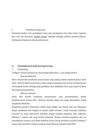 c. Pemeriksaan fungsi paru
Penurunan kualitas vital, peningkatan ruang mati, peningkatan rasio udara residu: kapasitas
paru total dan penurunan saturasi oksigen sekunder terhadap infiltrasi parenkim/fibrosis,
kehilangan jaringan paru dan penyakit pleural.
G. Penatalaksanaan medis dan keperawatan
1. Farmakologi
Terdapat 2 macam sifat/aktivitas obat terhadap tuberculosis , yaitu sebagai berikut:
· Aktivitas bakterisid
Disini obat bersifat membunuh kuman-kuman yang sedang tumbuh (metabolismenya masih
aktif). Aktivitas bakteriosid biasanya diukur dengan kecepataan obat tersebut membunuh atau
melenyapkan kuman sehingga pada pembiakan akan didapatkan hasil yang negatif (2 bulan
dari permulaan pengobatan).
· Aktivitas sterilisasi
Disini obat bersifat membunuh kuman-kuman yang pertumbuhannya lambat
(metabolismenya kurang aktif). Aktivitas sterilisasi diukur dari angka kekambuhan setelah
pengobatan dihentikan.
Pengobatan penyakit Tuberculosis dahulu hanya dipakai satu macam obat saja. Kenyataan
dengan pemakaian obat tunggal ini banyak terjadi resistensi. Untuk mencegah terjadinya
resistensi ini, terapi tuberculosis dilskukan dengan memakai perpaduan obat, sedikitnya
diberikan 2 macam obat yang bersifat bakterisid. Dengan memakai perpaduan obat ini,
kemungkinan resistensi awal dapat diabaikan karena jarang ditemukan resistensi terhadap 2
macam obat atau lebih serta pola resistensi yang terbanyak ditemukan ialah INH
 
