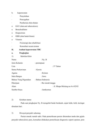 b. keperawatan
· Penyuluhan
· Pencegahan
· Pemberian obat-obatan
o OAT (obat anti tuberculosis)
o Bronchodilator
o Ekspectoran
o OBH (obat batuk hitam)
o Vitamin
· Fisioterapi dan rehabilitasi
· Konsultasi secara teratur
H. Asuhan keperawatan TBC
a. Pengkajian
1) Identitas klien
Nama : Ny. B
Jenis Kelamin : perempuan
Usia : 37 Tahun
Status Perkawinan : Kawin
Agama : Kristen
Suku Bangsa : Jawa
Bahasa Yang Digunakan : Bahasa Indonesia
Pekerjaan : Ibu rumah tangga
Alam : Jl. Miapa Mioleng no.4 rt 02/03
Sumber biaya : Jamkesmas
2) Keluhan utama
Pada saat pengkajian Ny. B mengeluh batuk berdarah, cepat lelah, letih, keringat
dimalam hari.
3) Riwayat penyakit sekarang
Pasien masuk rumah sakit. Pada pemeriksaan pasien ditemukan tanda dan gejala
penyakit tuberculosis paru, kemudian dilakukan pemeriksaan diagnostic seperti sputum, poto
 