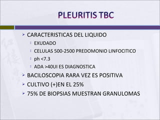  CARACTERISTICAS DEL LIQUIDO
 EXUDADO
 CELULAS 500-2500 PREDOMONIO LINFOCITICO
 ph <7.3
 ADA >40UI ES DIAGNOSTICA
 BACILOSCOPIA RARA VEZ ES POSITIVA
 CULTIVO (+)EN EL 25%
 75% DE BIOPSIAS MUESTRAN GRANULOMAS
 