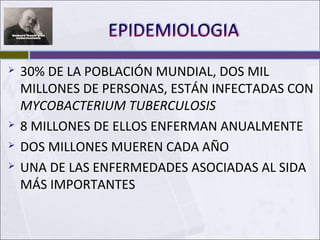 30% DE LA POBLACIÓN MUNDIAL, DOS MIL
MILLONES DE PERSONAS, ESTÁN INFECTADAS CON
MYCOBACTERIUM TUBERCULOSIS
 8 MILLONES DE ELLOS ENFERMAN ANUALMENTE
 DOS MILLONES MUEREN CADA AÑO
 UNA DE LAS ENFERMEDADES ASOCIADAS AL SIDA
MÁS IMPORTANTES
 