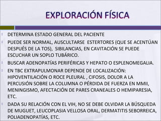  DETERMINA ESTADO GENERAL DEL PACIENTE
 PUEDE SER NORMAL, AUSCULTARSE ESTERTORES (QUE SE ACENTÚAN
DESPUÉS DE LA TOS), SIBILANCIAS, EN CAVITACIÓN SE PUEDE
ESCUCHAR UN SOPLO TUBÁRICO.
 BUSCAR ADENOPATÍAS PERIFÉRICAS Y HEPATO O ESPLENOMEGALIA.
 EN TBC EXTRAPULMONAR DEPENDE DE LOCALIZACIÓN:
HIPOVENTILACIÓN O ROCE PLEURAL , CIFOSIS, DOLOR A LA
PERCUSIÓN SOBRE LA COLUMNA O PÉRDIDA DE FUERZA EN MMII,
MENINGISMO, AFECTACIÓN DE PARES CRANEALES O HEMIPARESIA,
ETC.
 DADA SU RELACIÓN CON EL VIH, NO SE DEBE OLVIDAR LA BÚSQUEDA
DE MUGUET, LEUCOPLASIA VELLOSA ORAL, DERMATITIS SEBORREICA,
POLIADENOPATÍAS, ETC.
 