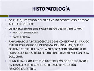  DE CUALQUIER TEJIDO DEL ORGANISMO SOSPECHOSO DE ESTAR
AFECTADO POR TBC.
 OBTENER SIEMPRE DOS FRAGMENTOS DEL MATERIAL PARA
 ANATOMOPATOLÓGICA
 BACTERIOLOGÍA.
 PARA ANATOMÍA PATOLÓGICA SE DEBE CONSERVAR EN FRASCO
ESTÉRIL CON SOLUCIÓN DE FORMALDEHÍDO AL 4%, QUE SE
OBTIENE DE DILUIR 1 EN 10 LA PRESENTACIÓN COMERCIAL DE
FORMOL. LA MUESTRA DEBE CUBRIRSE TOTALMENTE CON ESTA
SOLUCIÓN.
 EL MATERIAL PARA ESTUDIO BACTERIOLÓGICO SE DEBE ENVIAR
EN FRASCO ESTÉRIL CON EL AGREGADO DE SOLUCIÓN
FISIOLÓGICA ESTÉRIL.
 