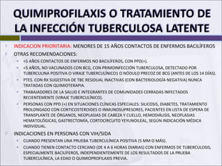  INDICACION PRIORITARIA: MENORES DE 15 AÑOS CONTACTOS DE ENFERMOS BACILÍFEROS
 OTRAS RECOMENDACIONES:
 <5 AÑOS CONTACTOS DE ENFERMOS NO BACILÍFEROS, CON PPD(+).
 <5 AÑOS, NO VACUNADOS CON BCG, CON PRIMOINFECCIÓN TUBERCULOSA, DETECTADO POR
TUBERCULINA POSITIVA O VIRAJE TUBERCULÍNICO1 O NÓDULO PRECOZ DE BCG (ANTES DE LOS 14 DÍAS).
 PTES. CON RX SUGESTIVA DE TBC RESIDUAL INACTIVAS (CON BACTERIOLOGÍA NEGATIVA) NUNCA
TRATADAS CON QUIMIOTERAPIA.
 TRABAJADORES DE LA SALUD E INTEGRANTES DE COMUNIDADES CERRADAS INFECTADOS
RECIENTEMENTE (VIRAJE TUBERCULÍNICO).
 PERSONAS CON PPD (+) EN SITUACIONES CLÍNICAS ESPECIALES: SILICOSIS, DIABETES, TRATAMIENTO
PROLONGADO CON CORTICOSTEROIDES O INMUNOSUPRESORES, PACIENTES EN LISTA DE ESPERA DE
TRANSPLANTE DE ÓRGANOS, NEOPLASIAS DE CABEZA Y CUELLO, HEMODIÁLISIS, NEOPLASIAS
HEMATOLÓGICAS, GASTRECTOMÍA, CORTOCIRCUITO YEYUNOILEAL, SEGÚN INDICACIÓN MÉDICA
INDIVIDUAL.
 INDICACIONES EN PERSONAS CON VIH/SIDA
 CUANDO PRESENTAN UNA PRUEBA TUBERCULÍNICA POSITIVA (5 MM O MÁS).
 CUANDO TIENEN CONTACTO CERCANO (DE 4 A 6 HORAS DIARIAS) CON ENFERMOS DE TUBERCULOSIS,
ESPECIALMENTE BACILÍFEROS, INDEPENDIENTEMENTE DE LOS RESULTADOS DE LA PRUEBA
TUBERCULÍNICA, LA EDAD O QUIMIOPROFILAXIS PREVIA.
 