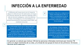 INFECCIÓN A LA ENFERMEDAD
A diferencia de lo que ocurre con el riesgo de
adquirir la infección por M. tuberculosis, el riesgo
de enfermar después de infectarse depende sobre
todo de factores endógenos, como las defensas
innatas inmunológicas y no inmunológicas y la
eficacia funcional de la inmunidad celular (CMI, cell
mediated immunity).
La enfermedad clínica que se desarrolla poco
después de la infección se clasifica como
tuberculosis primaria y es común en niños en los
primeros años de vida y en individuos
inmunodeprimidos. La tuberculosis primaria
puede ser grave y diseminada, pero en términos
generales no se asocia con alta contagiosidad.
Cuando la infección se adquiere en
etapas avanzadas de la vida, es
mayor la probabilidad de que el
sistema inmunitario maduro
contenga la infección, al menos de
forma temporal.
Sin embargo, el bacilo inactivo
puede persistir por años antes de
reactivarse y producir tuberculosis
secundaria (o posprimaria) que, a
causa de la formación frecuente de
cavitación, es más infecciosa que la
enfermedad primaria.
En general, se calcula que incluso 10% de las personas infectadas terminará por mostrar TB
activa en algún momento de su vida, y la mitad de ese grupo lo hará en los primeros 18 meses
1
2
 