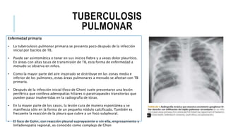 TUBERCULOSIS
PULMONAR
Enfermedad primaria
• La tuberculosis pulmonar primaria se presenta poco después de la infección
inicial por bacilos de TB.
• Puede ser asintomática o tener en sus inicios fiebre y a veces dolor pleurítico.
En áreas con altas tasas de transmisión de TB, esta forma de enfermedad a
menudo se observa en niños.
• Como la mayor parte del aire inspirado se distribuye en las zonas media e
inferior de los pulmones, estas áreas pulmonares a menudo se afectan con TB
primaria.
• Después de la infección inicial (foco de Ghon) suele presentarse una lesión
periférica que conlleva adenopatías hiliares o paratraqueales transitorias que
pueden pasar inadvertidas en la radiografía de tórax.
• En la mayor parte de los casos, la lesión cura de manera espontánea y se
manifiesta sólo en la forma de un pequeño nódulo calcificado. También es
frecuente la reacción de la pleura que cubre a un foco subpleural.
• El foco de Gohn, con reacción pleural suprayacente o sin ella, engrosamiento y
linfadenopatía regional, es conocido como complejo de Ghon
 