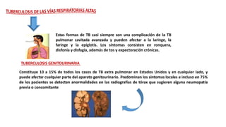 Estas formas de TB casi siempre son una complicación de la TB
pulmonar cavitada avanzada y pueden afectar a la laringe, la
faringe y la epiglotis. Los síntomas consisten en ronquera,
disfonía y disfagia, además de tos y expectoración crónicas.
TUBERCULOSIS GENITOURINARIA
Constituye 10 a 15% de todos los casos de TB extra pulmonar en Estados Unidos y en cualquier lado, y
puede afectar cualquier parte del aparato genitourinario. Predominan los síntomas locales e incluso en 75%
de los pacientes se detectan anormalidades en las radiografías de tórax que sugieren alguna neumopatía
previa o concomitante
 