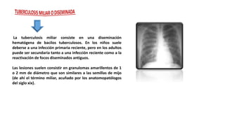 La tuberculosis miliar consiste en una diseminación
hematógena de bacilos tuberculosos. En los niños suele
deberse a una infección primaria reciente, pero en los adultos
puede ser secundaria tanto a una infección reciente como a la
reactivación de focos diseminados antiguos.
Las lesiones suelen consistir en granulomas amarillentos de 1
o 2 mm de diámetro que son similares a las semillas de mijo
(de ahí el término miliar, acuñado por los anatomopatólogos
del siglo xix).
 