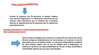 Cuando se sospecha una TB pulmonar se pueden emplear
otras técnicas diagnósticas. La nebulización ultrasónica de una
solución salina hipertónica que es inhalada por el paciente
favorece la expectoración de los pacientes que no expectoran
espontáneamente.
PRUEBAS SEROLÓGICAS Y OTRAS PRUEBAS DIAGNÓSTICAS
PARA TUBERCULOSIS ACTIVA
Varias pruebas serológicas que se basan en la detección de anticuerpos contra
diversos antígenos micobacterianos se comercializan en los países en vías de
desarrollo, pero no en Estados Unidos. La valoración independiente cuidadosa
de estas pruebas sugiere que no son de utilidad para el diagnóstico, en
especial en personas con baja probabilidad de TB, por su baja sensibilidad y
especificidad, además que son poco reproducibles.
 