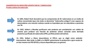 DIAGNÓSTICO DE INFECCIÓN LATENTE POR M. TUBERCULOSIS
Prueba cutánea de tuberculin.
En 1891, Robert Koch descubrió que los componentes de M. tuberculosis en un medio de
cultivo concentrado (que más tarde se denominó “tuberculina antigua”) eran capaces de
desencadenar una reacción cutánea cuando se inyectaban por vía subcutánea a pacientes
con TB.
En 1932, Seibert y Munday purificaron este producto por precipitación con sulfato de
amonio para producir una fracción de proteínas activas conocida como derivado
proteínico purificado de tuberculina (PPD, purified protein derivative).
En 1941, Seibert y Glenn desarrollaron el PPD-S, que se eligió como estándar
internacional. Más tarde, la OMS y la UNICEF patrocinaron la producción a gran escala de
un lote maestro de PPD (RT23) y estuvo disponible para uso general.
 