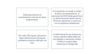 Debe garantizarse el
cumplimiento total de las dosis
programadas.
Si el paciente no acude a recibir
la dosis correspondiente, el
personal del EESS debe garantizar
su administración dentro de las
24 horas siguientes y continuar
con el esquema establecido.
Por cada 250 mg de cicloserina
debe administrarse 50 mg de
piridoxina (vitamina B6) por vía
oral.
La administración de ácido para-
amino salicílico (PAS) debe ser
con bebidas o alimentos ácidos.
El PAS en sachet debe
mantenerse refrigerado
 