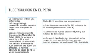 TUBERCULOSIS EN EL PERÚ
La tuberculosis (TB) es una
enfermedad
infectocontagiosa,
prevenible, curable y con un
importante componente
social.
Según estimaciones de la
Organización Mundial de la
Salud (OMS), la incidencia
anual de la TB a nivel
mundial está disminuyendo
lentamente, alrededor de
1,5% desde el año 2000; sin
embargo, el número
absoluto de casos de TB se
viene incrementando
Al año 2015, se estima que se produjeron:
-10,4 millones de casos de TB, 580 mil casos de
TB multidrogorresistente (TB MDR)
-1,2 millones de nuevos casos de TB/VIH y 1,8
millones de defunciones
por lo que el Mycobacterium tuberculosis se ha
convertido en el agente infeccioso que más
muertes ocasiona, por encima del VIH y la malaria
 