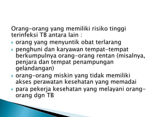 Orang-orang yang memiliki risiko tinggi
terinfeksi TB antara lain :
 orang yang menyuntik obat terlarang
 penghuni dan karyawan tempat-tempat
berkumpulnya orang-orang rentan (misalnya,
penjara dan tempat penampungan
gelandangan)
 orang-orang miskin yang tidak memiliki
akses perawatan kesehatan yang memadai
 para pekerja kesehatan yang melayani orang-
orang dgn TB
 