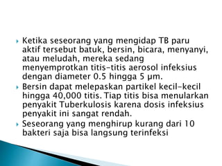  Ketika seseorang yang mengidap TB paru
aktif tersebut batuk, bersin, bicara, menyanyi,
atau meludah, mereka sedang
menyemprotkan titis-titis aerosol infeksius
dengan diameter 0.5 hingga 5 µm.
 Bersin dapat melepaskan partikel kecil-kecil
hingga 40,000 titis. Tiap titis bisa menularkan
penyakit Tuberkulosis karena dosis infeksius
penyakit ini sangat rendah.
 Seseorang yang menghirup kurang dari 10
bakteri saja bisa langsung terinfeksi
 